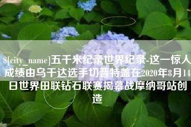 嘉兴五千米纪录世界纪录-这一惊人成绩由乌干达选手切普特盖在2020年8月14日世界田联钻石联赛揭幕战摩纳哥站创造