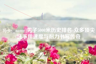 嘉兴男子5000米历史排名-众多顶尖选手用速度与耐力书写传奇